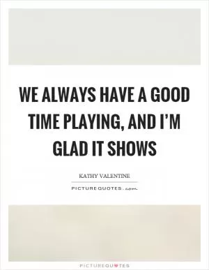 We always have a good time playing, and I’m glad it shows Picture Quote #1
