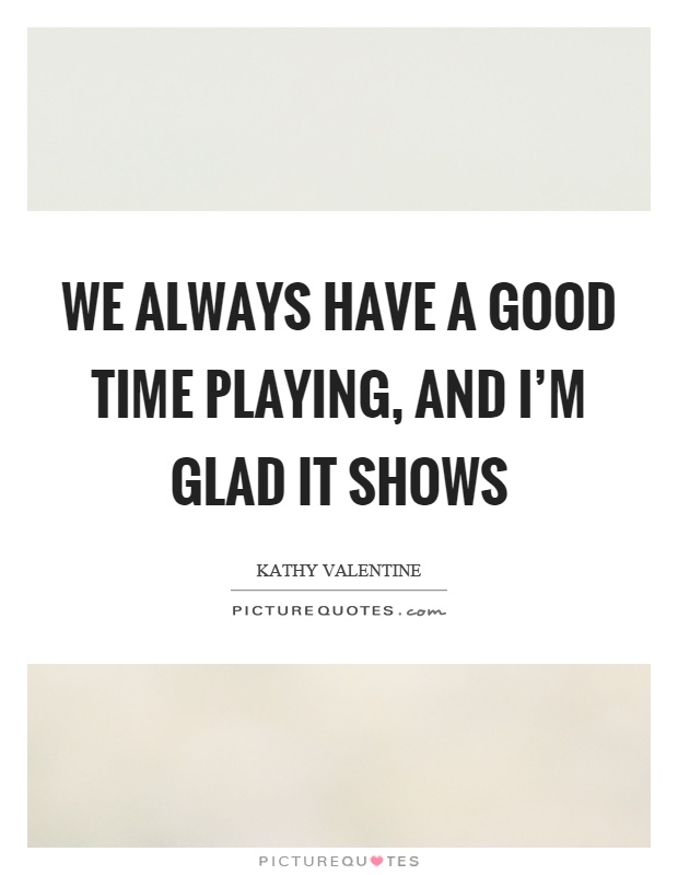 We always have a good time playing, and I'm glad it shows Picture Quote #1