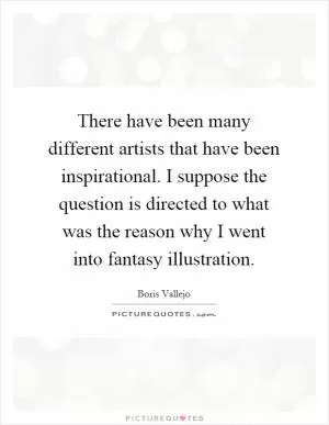 There have been many different artists that have been inspirational. I suppose the question is directed to what was the reason why I went into fantasy illustration Picture Quote #1