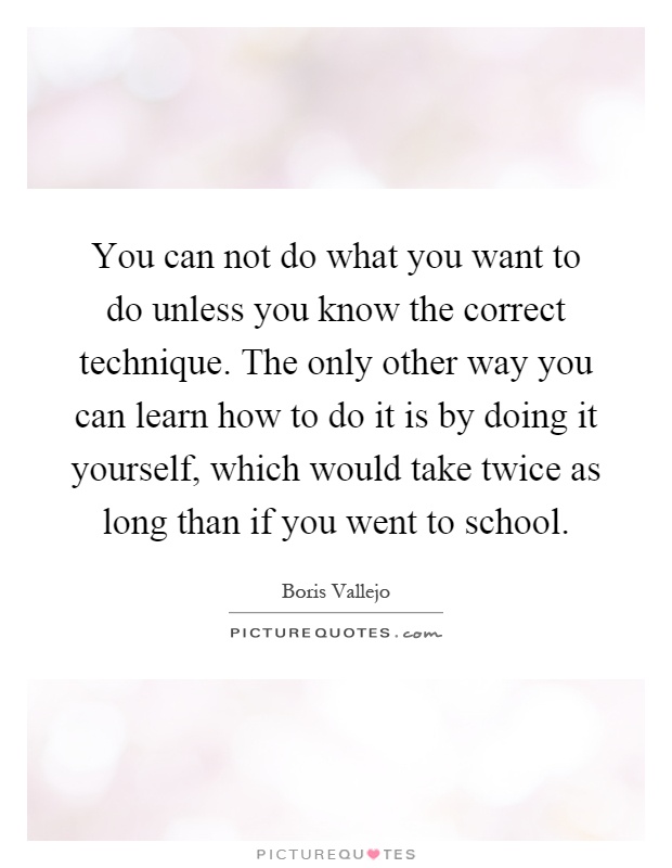 You can not do what you want to do unless you know the correct technique. The only other way you can learn how to do it is by doing it yourself, which would take twice as long than if you went to school Picture Quote #1