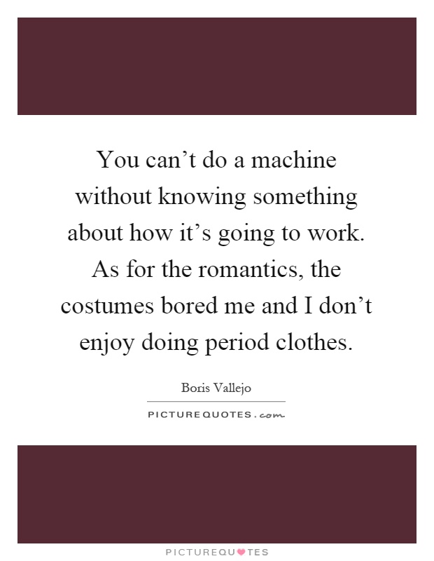 You can't do a machine without knowing something about how it's going to work. As for the romantics, the costumes bored me and I don't enjoy doing period clothes Picture Quote #1