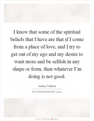 I know that some of the spiritual beliefs that I have are that if I come from a place of love, and I try to get out of my ego and my desire to want more and be selfish in any shape or form, then whatever I’m doing is not good Picture Quote #1