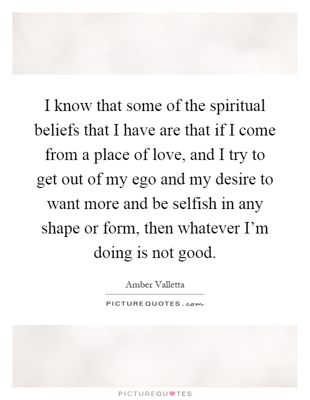 I know that some of the spiritual beliefs that I have are that if I come from a place of love, and I try to get out of my ego and my desire to want more and be selfish in any shape or form, then whatever I'm doing is not good Picture Quote #1