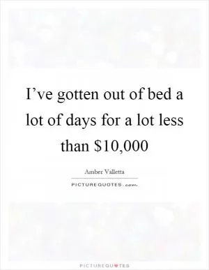 I’ve gotten out of bed a lot of days for a lot less than $10,000 Picture Quote #1