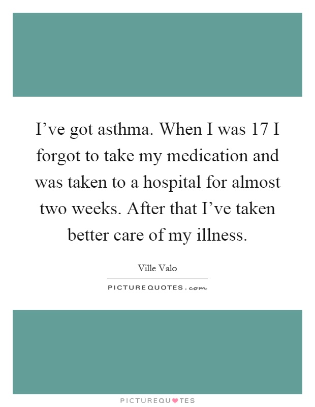 I've got asthma. When I was 17 I forgot to take my medication and was taken to a hospital for almost two weeks. After that I've taken better care of my illness Picture Quote #1