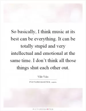 So basically, I think music at its best can be everything. It can be totally stupid and very intellectual and emotional at the same time. I don’t think all those things shut each other out Picture Quote #1