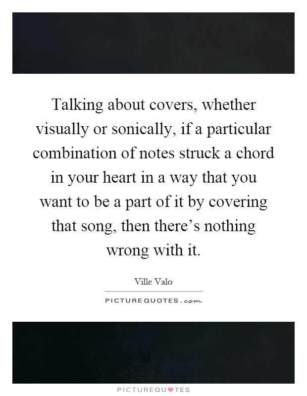 Talking about covers, whether visually or sonically, if a particular combination of notes struck a chord in your heart in a way that you want to be a part of it by covering that song, then there's nothing wrong with it Picture Quote #1