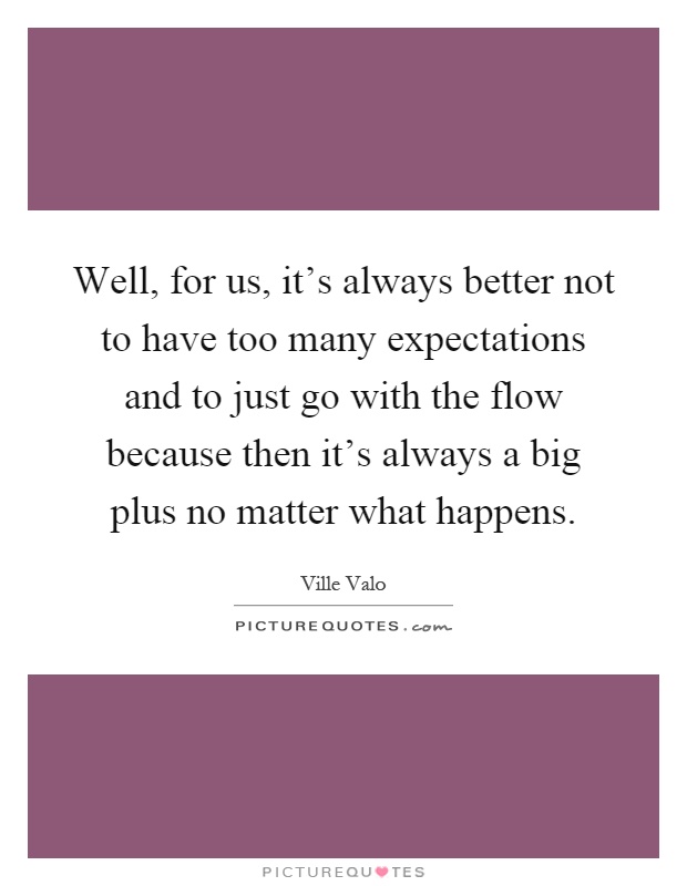 Well, for us, it's always better not to have too many expectations and to just go with the flow because then it's always a big plus no matter what happens Picture Quote #1