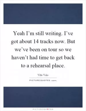 Yeah I’m still writing. I’ve got about 14 tracks now. But we’ve been on tour so we haven’t had time to get back to a rehearsal place Picture Quote #1