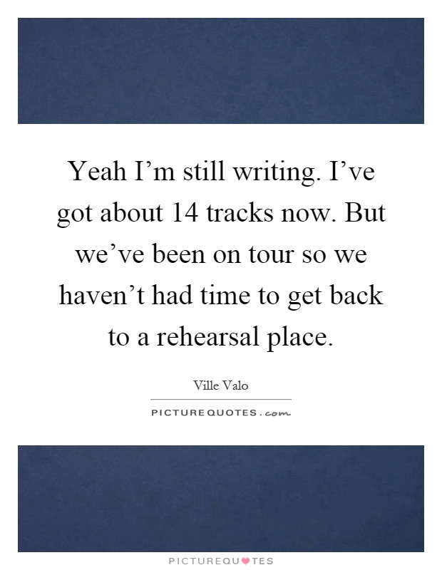 Yeah I'm still writing. I've got about 14 tracks now. But we've been on tour so we haven't had time to get back to a rehearsal place Picture Quote #1