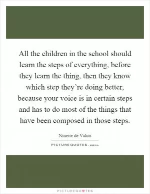 All the children in the school should learn the steps of everything, before they learn the thing, then they know which step they’re doing better, because your voice is in certain steps and has to do most of the things that have been composed in those steps Picture Quote #1