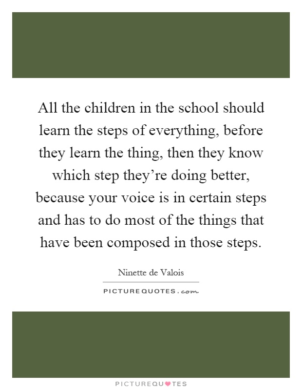 All the children in the school should learn the steps of everything, before they learn the thing, then they know which step they're doing better, because your voice is in certain steps and has to do most of the things that have been composed in those steps Picture Quote #1