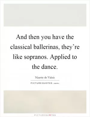 And then you have the classical ballerinas, they’re like sopranos. Applied to the dance Picture Quote #1