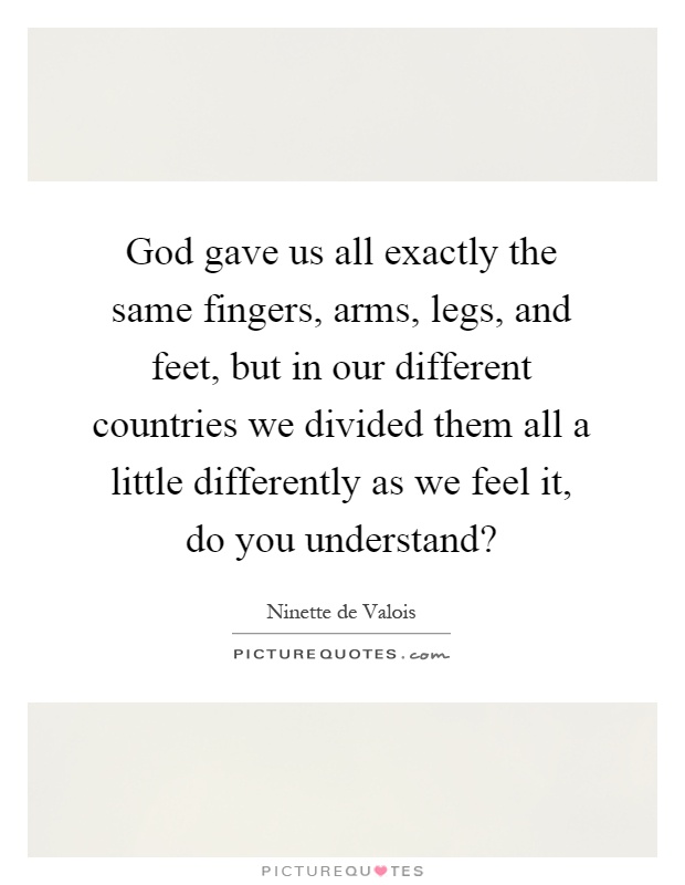 God gave us all exactly the same fingers, arms, legs, and feet, but in our different countries we divided them all a little differently as we feel it, do you understand? Picture Quote #1