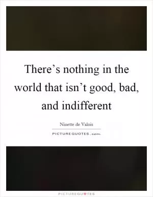 There’s nothing in the world that isn’t good, bad, and indifferent Picture Quote #1