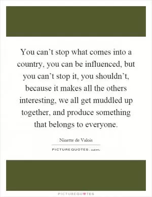 You can’t stop what comes into a country, you can be influenced, but you can’t stop it, you shouldn’t, because it makes all the others interesting, we all get muddled up together, and produce something that belongs to everyone Picture Quote #1