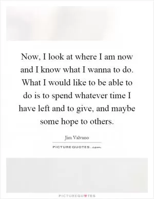 Now, I look at where I am now and I know what I wanna to do. What I would like to be able to do is to spend whatever time I have left and to give, and maybe some hope to others Picture Quote #1