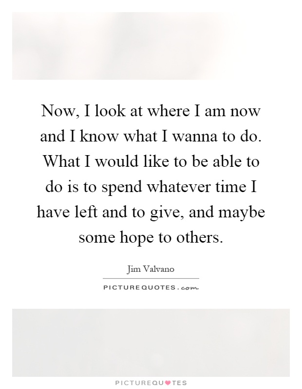 Now, I look at where I am now and I know what I wanna to do. What I would like to be able to do is to spend whatever time I have left and to give, and maybe some hope to others Picture Quote #1