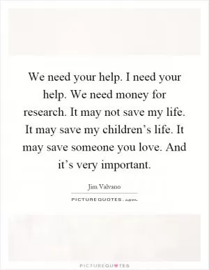 We need your help. I need your help. We need money for research. It may not save my life. It may save my children’s life. It may save someone you love. And it’s very important Picture Quote #1