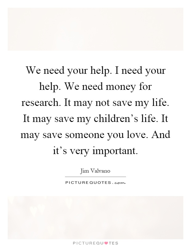 We need your help. I need your help. We need money for research. It may not save my life. It may save my children's life. It may save someone you love. And it's very important Picture Quote #1