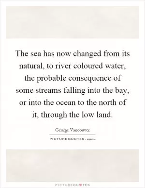 The sea has now changed from its natural, to river coloured water, the probable consequence of some streams falling into the bay, or into the ocean to the north of it, through the low land Picture Quote #1