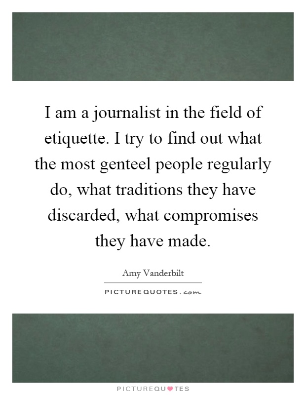 I am a journalist in the field of etiquette. I try to find out what the most genteel people regularly do, what traditions they have discarded, what compromises they have made Picture Quote #1