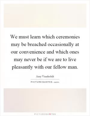 We must learn which ceremonies may be breached occasionally at our convenience and which ones may never be if we are to live pleasantly with our fellow man Picture Quote #1