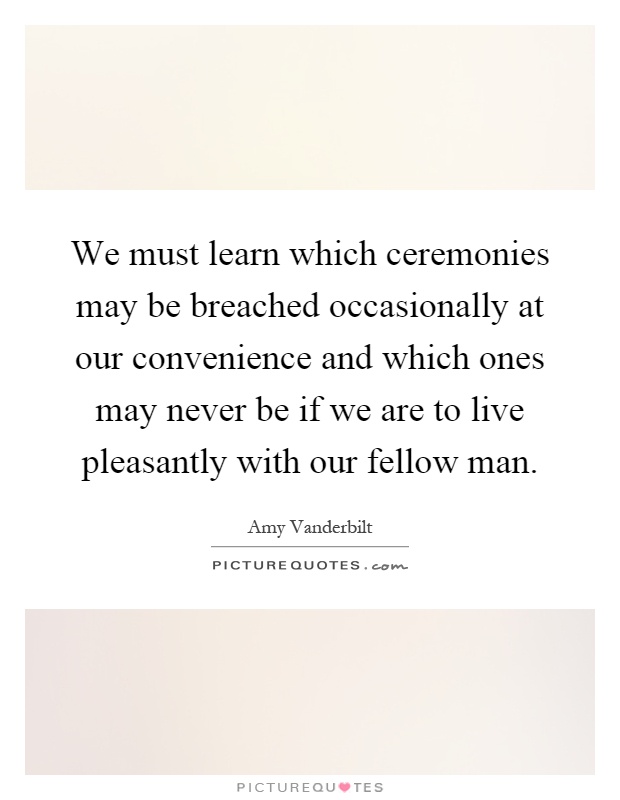 We must learn which ceremonies may be breached occasionally at our convenience and which ones may never be if we are to live pleasantly with our fellow man Picture Quote #1