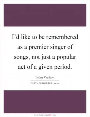I’d like to be remembered as a premier singer of songs, not just a popular act of a given period Picture Quote #1