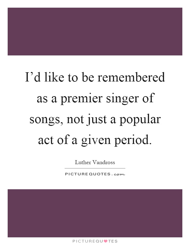 I'd like to be remembered as a premier singer of songs, not just a popular act of a given period Picture Quote #1