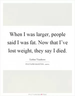 When I was larger, people said I was fat. Now that I’ve lost weight, they say I died Picture Quote #1