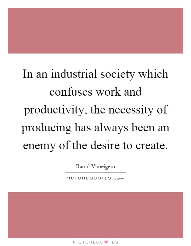 In an industrial society which confuses work and productivity, the necessity of producing has always been an enemy of the desire to create Picture Quote #1