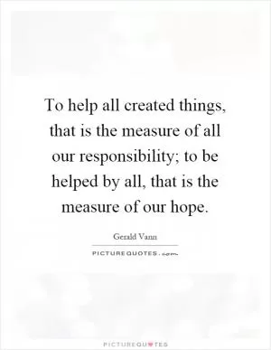 To help all created things, that is the measure of all our responsibility; to be helped by all, that is the measure of our hope Picture Quote #1