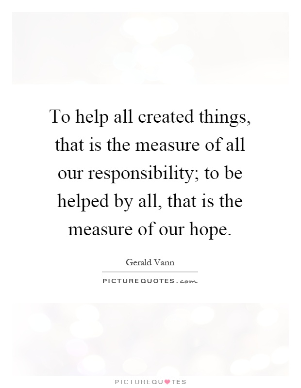 To help all created things, that is the measure of all our responsibility; to be helped by all, that is the measure of our hope Picture Quote #1