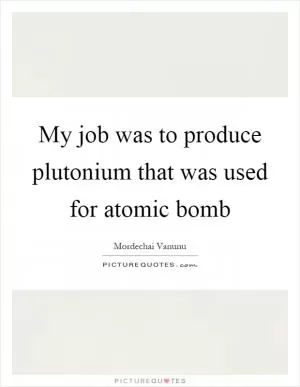 My job was to produce plutonium that was used for atomic bomb Picture Quote #1