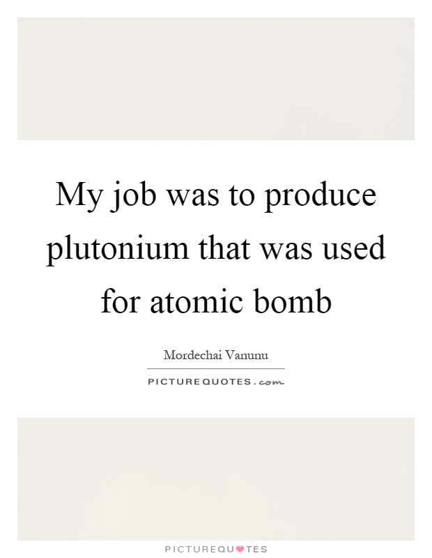 My job was to produce plutonium that was used for atomic bomb Picture Quote #1