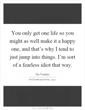 You only get one life so you might as well make it a happy one, and that’s why I tend to just jump into things. I’m sort of a fearless idiot that way Picture Quote #1