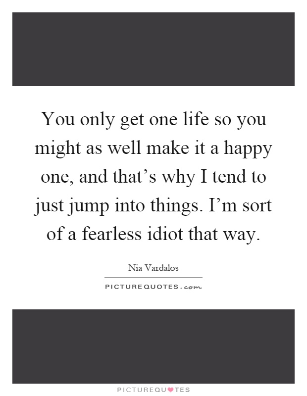 You only get one life so you might as well make it a happy one, and that's why I tend to just jump into things. I'm sort of a fearless idiot that way Picture Quote #1