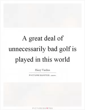 A great deal of unnecessarily bad golf is played in this world Picture Quote #1