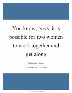 You know, guys, it is possible for two women to work together and get along Picture Quote #1