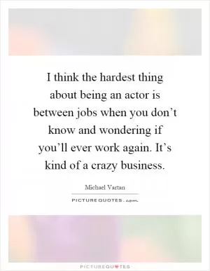 I think the hardest thing about being an actor is between jobs when you don’t know and wondering if you’ll ever work again. It’s kind of a crazy business Picture Quote #1