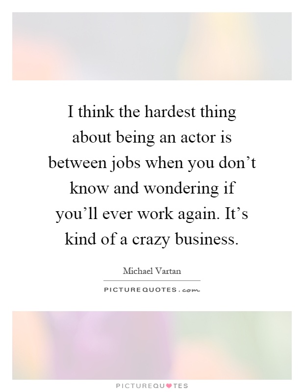 I think the hardest thing about being an actor is between jobs when you don't know and wondering if you'll ever work again. It's kind of a crazy business Picture Quote #1