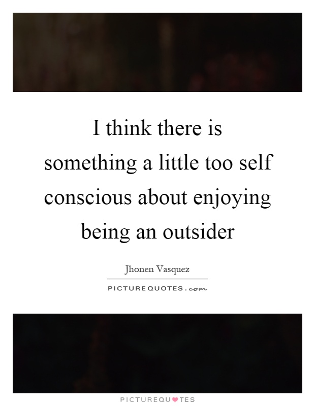 I think there is something a little too self conscious about enjoying being an outsider Picture Quote #1