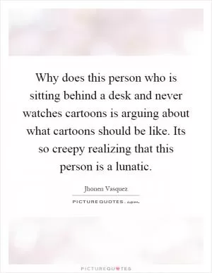 Why does this person who is sitting behind a desk and never watches cartoons is arguing about what cartoons should be like. Its so creepy realizing that this person is a lunatic Picture Quote #1