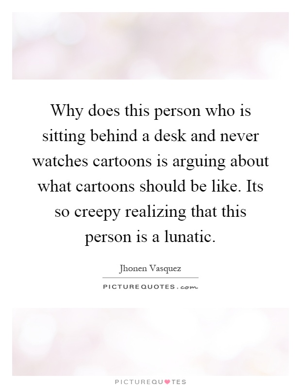 Why does this person who is sitting behind a desk and never watches cartoons is arguing about what cartoons should be like. Its so creepy realizing that this person is a lunatic Picture Quote #1