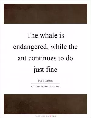 The whale is endangered, while the ant continues to do just fine Picture Quote #1