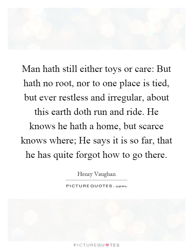 Man hath still either toys or care: But hath no root, nor to one place is tied, but ever restless and irregular, about this earth doth run and ride. He knows he hath a home, but scarce knows where; He says it is so far, that he has quite forgot how to go there Picture Quote #1
