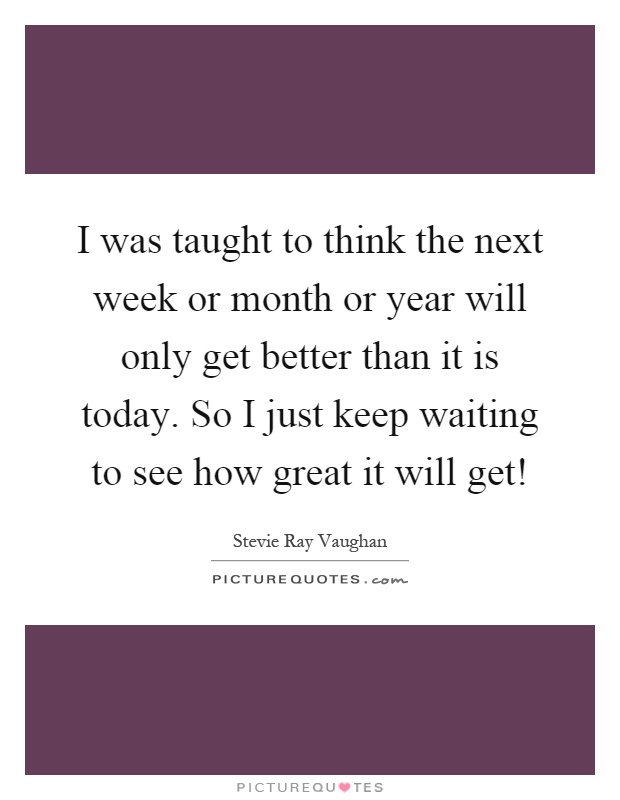 I was taught to think the next week or month or year will only get better than it is today. So I just keep waiting to see how great it will get! Picture Quote #1