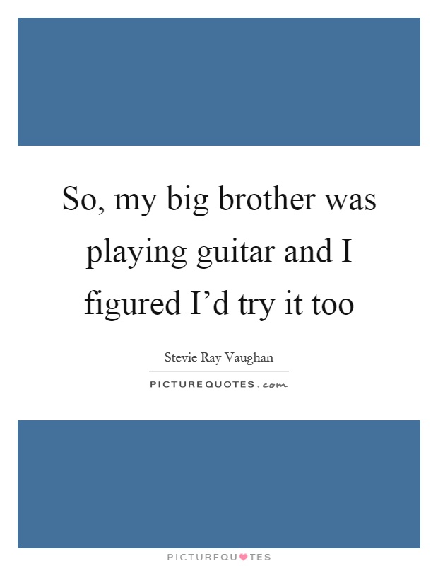 So, my big brother was playing guitar and I figured I'd try it too Picture Quote #1