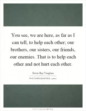 You see, we are here, as far as I can tell, to help each other; our brothers, our sisters, our friends, our enemies. That is to help each other and not hurt each other Picture Quote #1